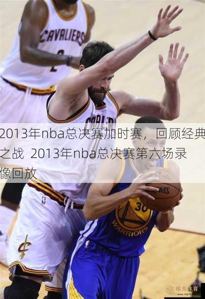 2013年nba总决赛加时赛，回顾经典之战  2013年nba总决赛第六场录像回放