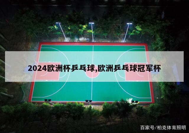 2024欧洲杯乒乓球,欧洲乒乓球冠军杯